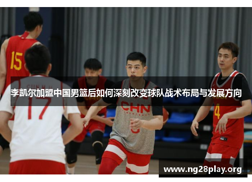 李凯尔加盟中国男篮后如何深刻改变球队战术布局与发展方向 李凯尔加盟中国男篮后如何深刻改变球队战术布局与发展方向