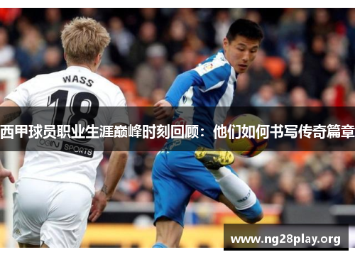 西甲球员职业生涯巅峰时刻回顾：他们如何书写传奇篇章