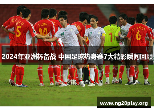 2024年亚洲杯备战 中国足球热身赛7大精彩瞬间回顾 2024年亚洲杯备战 中国足球热身赛7大精彩瞬间回顾