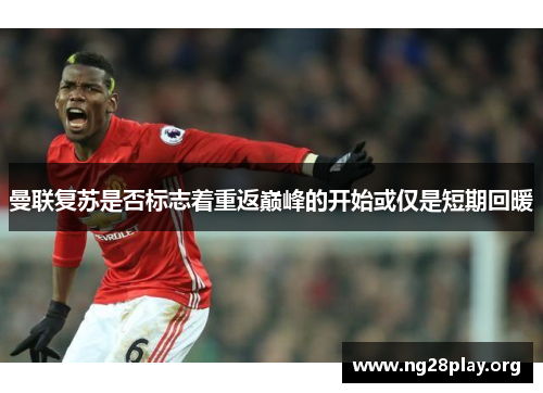 曼联复苏是否标志着重返巅峰的开始或仅是短期回暖