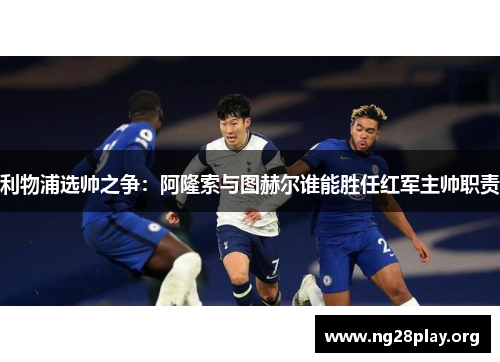 利物浦选帅之争:阿隆索与图赫尔谁能胜任红军主帅职责 利物浦选帅之争:阿隆索与图赫尔谁能胜任红军主帅职责