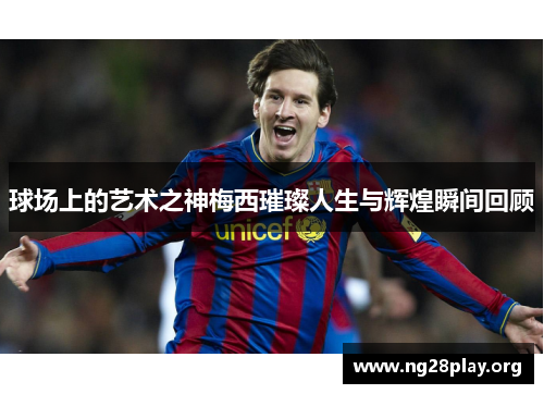球场上的艺术之神梅西璀璨人生与辉煌瞬间回顾 球场上的艺术之神梅西璀璨人生与辉煌瞬间回顾