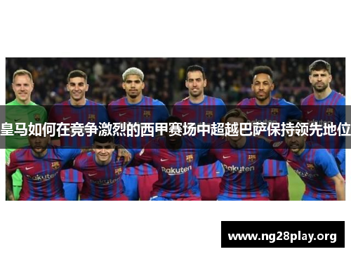 皇马如何在竞争激烈的西甲赛场中超越巴萨保持领先地位 皇马如何在竞争激烈的西甲赛场中超越巴萨保持领先地位