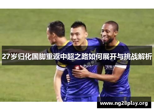 27岁归化国脚重返中超之路如何展开与挑战解析 27岁归化国脚重返中超之路如何展开与挑战解析