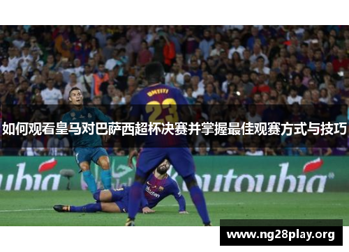如何观看皇马对巴萨西超杯决赛并掌握最佳观赛方式与技巧