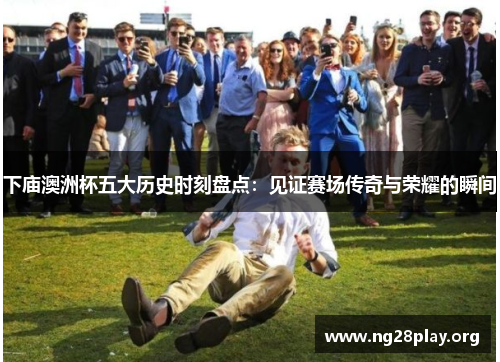 下庙澳洲杯五大历史时刻盘点:见证赛场传奇与荣耀的瞬间 下庙澳洲杯五大历史时刻盘点:见证赛场传奇与荣耀的瞬间