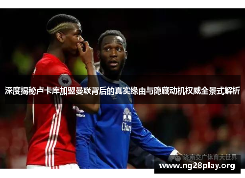 深度揭秘卢卡库加盟曼联背后的真实缘由与隐藏动机权威全景式解析